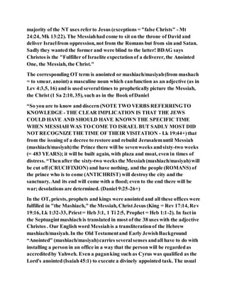 majority of the NT uses referto Jesus (exceptions = "false Christs" - Mt
24:24, Mk 13:22). The Messiahhad come to sit on the throne of David and
deliver Israelfrom oppression, not from the Romans but from sin and Satan.
Sadly they wanted the former and were blind to the latter! BDAG says
Christos is the "Fulfiller of Israelite expectationof a deliverer, the Anointed
One, the Messiah, the Christ."
The corresponding OT term is anointed or mashiach/masiyah(from mashach
= to smear, anoint) a masculine noun which canfunction as an adjective (as in
Lev 4:3,5, 16) and is used severaltimes to prophetically picture the Messiah,
the Christ (1 Sa 2:10, 35), such as in the Book ofDaniel
“So you are to know and discern (NOTE TWO VERBS REFERRINGTO
KNOWLEDGE - THE CLEAR IMPLICATION IS THAT THE JEWS
COULD HAVE AND SHOULD HAVE KNOWN THE SPECIFIC TIME
WHEN MESSIAH WAS TO COME TO ISRAEL BUT SADLY MOST DID
NOT RECOGNIZE THE TIME OF THEIR VISITATION - Lk 19:44+)that
from the issuing of a decree to restore and rebuild Jerusalemuntil Messiah
(mashiach/masiyah)the Prince there will be sevenweeks andsixty-two weeks
(= 483 YEARS); it will be built again, with plaza and moat, even in times of
distress. “Thenafter the sixty-two weeks the Messiah(mashiach/masiyah)will
be cut off (CRUCIFIXION) and have nothing, and the people (ROMANS) of
the prince who is to come (ANTICHRIST) will destroythe city and the
sanctuary. And its end will come with a flood; even to the end there will be
war; desolations are determined. (Daniel 9:25-26+)
In the OT, priests, prophets and kings were anointed and all these offices were
fulfilled in "the Mashiach," the Messiah, ChristJesus (King = Rev 17:14, Rev
19:16, Lk 1:32-33, Priest= Heb 3:1, 1 Ti 2:5, Prophet = Heb 1:1-2). In factin
the Septuagintmashiach is translated in most of the 38 uses with the adjective
Christos . Our English word Messiahis a transliterationof the Hebrew
mashiach/masiyah. In the Old Testamentand Early JewishBackground
“Anointed” (mashiach/masiyah)carries severalsenses andall have to do with
installing a person in an office in a way that the person will be regardedas
accreditedby Yahweh. Even a paganking such as Cyrus was qualified as the
Lord's anointed (Isaiah45:1) to execute a divinely appointed task. The usual
 