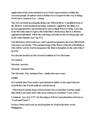 application of the term anointed was to God's representatives within the
covenantpeople. Prophets such as Elisha were setapart in this way (1 Kings
19:16 where anoint in Lxx = chrio).
The New JewishEncyclopedia defines the MESSIAH as “a modified form of
the Hebrew word mashiachmeaning ‘anointed,’ applied in the Bible to a
person appointed for specialfunction, such as High Priest or King. Later the
term Messiahcame to express the belief that a Redeemer, that is a divinely
appointed individual, will in the end bring salvation to the Jewishpeople and
to the entire human race” (p.317).
The Dictionary Of JewishLore And Legendencapsulates the term MESSIAH
a bit more succinctly:“The anointed king of the House of David of Bethlehem
who will be sent by God to inaugurate the final redemption in the end of days”
(p.132).
See also the bookleton The JewishTradition of Two Messiahs
See related-
Messiah- messias
Messiah- Anointed One
The Messiah- The Anointed One - similar but more notes
LORD
It is notable that Petermade a proclamation similar to the angel when he
stoodbefore the Jewishaudience and declared
“Therefore letall the house of Israel know for certain that God has made
Him both Lord and Christ–this Jesus whomyou crucified.” (Acts 2:36+)
Comment - See Acts 2:37+ for the impact of Peter's proclamation of Jesus as
"Lord and Christ"!
Savior, Christ and Lord are used togetherby Paul in his letter to the
Philippians...
 