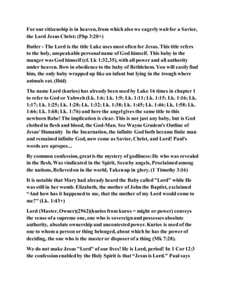 For our citizenship is in heaven, from which also we eagerlywaitfor a Savior,
the Lord Jesus Christ; (Php 3:20+)
Butler - The Lord is the title Luke uses most often for Jesus. This title refers
to the holy, unspeakable personalname of God himself. This baby in the
manger was God himself (cf. Lk 1:32,35), with all power and all authority
under heaven. Bow in obedience to the baby of Bethlehem. You will easilyfind
him, the only baby wrapped up like an infant but lying in the trough where
animals eat. (Ibid)
The name Lord (kurios) has already been used by Luke 16 times in chapter 1
to refer to God or Yahweh (Lk. 1:6; Lk. 1:9; Lk. 1:11; Lk. 1:15; Lk. 1:16; Lk.
1:17; Lk. 1:25; Lk. 1:28; Lk. 1:32; Lk. 1:38; Lk. 1:45; Lk. 1:46; Lk. 1:58; Lk.
1:66; Lk. 1:68; Lk. 1:76) and here the angelgives the same title to this
newborn Babe! The implication is clear. This is not just any baby, but is God
clothed in flesh and blood, the God-Man. See Wayne Grudem's Outline of
Jesus'Humanity In the Incarnation, the infinite God both became finite man
and remained infinite God, now come as Savior, Christ, and Lord! Paul's
words are apropos...
By common confession, greatis the mystery of godliness:He who was revealed
in the flesh, Was vindicated in the Spirit, Seenby angels, Proclaimedamong
the nations, Believedon in the world, Takenup in glory. (1 Timothy 3:16)
It is notable that Mary had already heard the Baby called"Lord" while He
was still in her womb. Elizabeth, the mother of John the Baptist, exclaimed
“And how has it happened to me, that the mother of my Lord would come to
me?" (Lk. 1:43+)
Lord (Master, Owner)(2962)(kurios from kuros = might or power) conveys
the sense ofa supreme one, one who is sovereignand possessesabsolute
authority, absolute ownership and uncontestedpower. Kurios is used of the
one to whom a person or thing belonged, about which he has the powerof
deciding, the one who is the masteror disposerof a thing (Mk 7:28).
We do not make Jesus "Lord" of our lives! He is Lord, period! In 1 Cor12:3
the confessionenabledby the Holy Spirit is that “Jesus is Lord." Paul says
 
