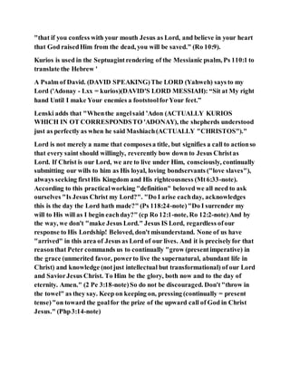 "that if you confess with your mouth Jesus as Lord, and believe in your heart
that God raisedHim from the dead, you will be saved." (Ro 10:9).
Kurios is used in the Septuagintrendering of the Messianic psalm, Ps 110:1 to
translate the Hebrew '
A Psalm of David. (DAVID SPEAKING)The LORD (Yahweh) says to my
Lord ('Adonay - Lxx = kurios)(DAVID'S LORD MESSIAH): “Sit at My right
hand Until I make Your enemies a footstoolforYour feet.”
Lenski adds that "Whenthe angelsaid ’Adon (ACTUALLY KURIOS
WHICH IN OT CORRESPONDSTO 'ADONAY), the shepherds understood
just as perfectly as when he said Mashiach(ACTUALLY "CHRISTOS")."
Lord is not merely a name that composesa title, but signifies a call to actionso
that every saint should willingly, reverently bow down to Jesus Christas
Lord. If Christ is our Lord, we are to live under Him, consciously, continually
submitting our wills to him as His loyal, loving bondservants ("love slaves"),
always seeking firstHis Kingdom and His righteousness (Mt6:33-note).
According to this practicalworking "definition" beloved we all need to ask
ourselves "Is Jesus Christ my Lord?". "Do I arise eachday, acknowledges
this is the day the Lord hath made?" (Ps 118:24-note)"Do I surrender my
will to His will as I begin eachday?" (cp Ro 12:1-note, Ro 12:2-note)And by
the way, we don't "make Jesus Lord." Jesus IS Lord, regardless ofour
response to His Lordship! Beloved, don't misunderstand. None of us have
"arrived" in this area of Jesus as Lord of our lives. And it is preciselyfor that
reasonthat Peter commands us to continually "grow (presentimperative) in
the grace (unmerited favor, powerto live the supernatural, abundant life in
Christ) and knowledge (notjust intellectual but transformational) of our Lord
and SaviorJesus Christ. To Him be the glory, both now and to the day of
eternity. Amen." (2 Pe 3:18-note)So do not be discouraged. Don't"throw in
the towel" as they say. Keep on keeping on, pressing (continually = present
tense)"on toward the goalfor the prize of the upward call of God in Christ
Jesus." (Php3:14-note)
 
