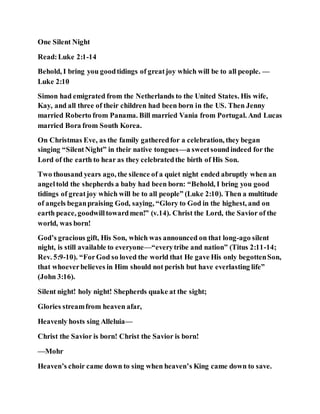 One Silent Night
Read:Luke 2:1-14
Behold, I bring you goodtidings of greatjoy which will be to all people. —
Luke 2:10
Simon had emigrated from the Netherlands to the United States. His wife,
Kay, and all three of their children had been born in the US. Then Jenny
married Roberto from Panama. Bill married Vania from Portugal. And Lucas
married Bora from South Korea.
On Christmas Eve, as the family gatheredfor a celebration, they began
singing “SilentNight” in their native tongues—a sweetsoundindeed for the
Lord of the earth to hear as they celebratedthe birth of His Son.
Two thousand years ago, the silence of a quiet night ended abruptly when an
angeltold the shepherds a baby had been born: “Behold, I bring you good
tidings of greatjoy which will be to all people” (Luke 2:10). Then a multitude
of angels beganpraising God, saying, “Glory to God in the highest, and on
earth peace, goodwilltowardmen!” (v.14). Christ the Lord, the Savior of the
world, was born!
God’s gracious gift, His Son, which was announced on that long-ago silent
night, is still available to everyone—“everytribe and nation” (Titus 2:11-14;
Rev. 5:9-10). “ForGod so loved the world that He gave His only begottenSon,
that whoeverbelieves in Him should not perish but have everlasting life”
(John 3:16).
Silent night! holy night! Shepherds quake at the sight;
Glories streamfrom heaven afar,
Heavenly hosts sing Alleluia—
Christ the Savior is born! Christ the Savior is born!
—Mohr
Heaven’s choir came down to sing when heaven’s King came down to save.
 