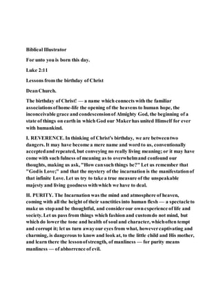 Biblical Illustrator
For unto you is born this day.
Luke 2:11
Lessons from the birthday of Christ
DeanChurch.
The birthday of Christ! — a name which connects with the familiar
associationsofhome-life the opening of the heavens to human hope, the
inconceivable grace and condescensionof Almighty God, the beginning of a
state of things on earth in which God our Makerhas united Himself for ever
with humankind.
I. REVERENCE. In thinking of Christ's birthday, we are betweentwo
dangers. It may have become a mere name and word to us, conventionally
acceptedand repeated, but conveying no really living meaning; or it may have
come with such fulness of meaning as to overwhelmand confound our
thoughts, making us ask, "How cansuch things be?" Let us remember that
"Godis Love;" and that the mystery of the incarnation is the manifestationof
that infinite Love. Let us try to take a true measure of the unspeakable
majesty and living goodness withwhich we have to deal.
II. PURITY. The Incarnation was the mind and atmosphere of heaven,
coming with all the height of their sanctities into human flesh — a spectacleto
make us stopand be thoughtful, and considerour ownexperience of life and
society. Let us pass from things which fashion and customdo not mind, but
which do lowerthe tone and health of soul and character, whichoften tempt
and corrupt it; let us turn awayour eyes from what, howevercaptivating and
charming, is dangerous to know and look at, to the little child and His mother,
and learn there the lessonofstrength, of manliness — for purity means
manliness — of abhorrence of evil.
 