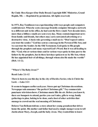 By Cindy Hess Kasper (Our Daily Bread, Copyright RBC Ministries, Grand
Rapids, MI. — Reprinted by permission. All rights reserved)
In 1971, RayTomlinson was experimenting with ways people and computers
could interact. When he senta message fromhis computer through a network
to a different unit in his office, he had sent the first e-mail. Now decades later,
more than a billion e-mails are sent every day. Many contain important news
from family and friends, but others may carry unwanted advertising or a
destructive virus. A basic rule governing e-mail use is: “Don’topen it unless
you trust the sender.” God has sentus a messagein the Personof His Son, and
we can trust the Sender. In the Old Testament, Godspoke to His people
through the prophets and many rejectedGod’s Word. But it was all leading to
this: “God, who at various times and in various ways spoke in time past to the
fathers by the prophets, has in these lastdays spokento us by His Son, whom
He has appointed heir of all things, through whom also He made the worlds”
(Heb. 1:1-2).
"Where's The Baby Jesus?"
Read:Luke 2:1-12
There is born to you this day in the city of David a Savior, who is Christ the
Lord. —Luke 2:11
It seems to happen earliereachyear. Stores put up Christmas decorations.
Newspaperads announce “the perfect Christmas gift.” Toy commercials
punctuate televisionshows. Christmas music fills the air. Before you know it,
there are banquets to attend, parties you can’t miss, gifts to wrap, family
gatherings to plan, baking to be done, and a host of other activities that
manage to crowd out the real meaning of Christmas.
Delores Van Belkum told me a story about her young grandsonthat drives
home the point. His mother and father had used a simple mangerscene to tell
Justin about Mary, Joseph, and the baby Jesus. Theywantedhim to know
 