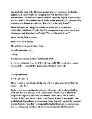 that the Child born in Bethlehem was someone very special. As the holiday
approached, Justin went on a shopping trip with his mother and
grandmother. One salespersonshowedhim a sparkling display of Santas, toys,
and decorations. He was fascinated. But he spoke words that far surpassedhis
years when he lookedup and said, “But where’s the baby Jesus?”
This Christmas, let’s keepforemostin our minds the reasonfor the
celebration—the birth of God’s Son. Then, as people listen to our words and
observe our activities, they won’t ask, “Where’s the baby Jesus?”
Invite Him in this Christmas,
This Savior from above;
The gift He seeksyou need not wrap—
He only wants your love.
—Berg
Beware ofkeeping Christmas but losing Christ.
By David C. Egner| (Our Daily Bread, Copyright RBC Ministries, Grand
Rapids, MI. — Reprinted by permission. All rights reserved)
Changing History
Read:Luke 2:1-14
There is born to you this day in the city of David a Savior, who is Christ the
Lord. —Luke 2:11
Today when we can make international cell-phone calls, send worldwide e-
mail, and download images from space onour computers, it’s difficult to
imagine the impact of one small satellite the size of a basketball. But on
October4, 1957, the SovietUnion’s launching of Sputnik I, the world’s first
artificial satellite, ushered in the modern Space Age and changedthe course of
history. Nations rushed to catchup, technologicaldevelopmentaccelerated,
and fear alternatedwith hope about the meaning of it all for humanity.
 
