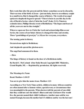 But events that alter the presentand the future sometimes occurin obscurity.
That was true of the birth of Jesus—justone baby, born to an ordinary couple
in a small town. But it changedthe course ofhistory. The words of an angel
spokento shepherds beganto spread: “There is born to you this day in the
city of David a Savior, who is Christ the Lord” (Luke 2:11). Nineteen
centuries later, Phillips Brooks wrote ofBethlehem, “The hopes and fears of
all the years are met in thee tonight.”
When we open our lives to Christ the Lord and acknowledgeHim as our
Savior, the course of our future history is changed for time and eternity.
These “goodtidings of greatjoy” (v.10)are for everyone, everywhere.
The turning point in history
Occurredone night in Bethlehem;
And shepherds spreadthe glorious news
The angelhad announced to them.
—Hess
The hinge of history is found on the door of a Bethlehemstable.
By David C. McCasland (Our Daily Bread, Copyright RBC Ministries,
Grand Rapids, MI. — Reprinted by permission. All rights reserved)
The Meaning of a Name
Read:Matthew 1:18-25
You are to give him the name Jesus. Matthew 1:21
According to a New York Times article, children in many African countries
are often named after a famous visitor, specialevent, or circumstance that
was meaningful to the parents. When doctors told the parents of one child
that they could not cure the infant’s illness and only God knew if he would
live, the parents named their child Godknows.Another man said he was
named Enough, because his mother had 13 children and he was the last one!
 