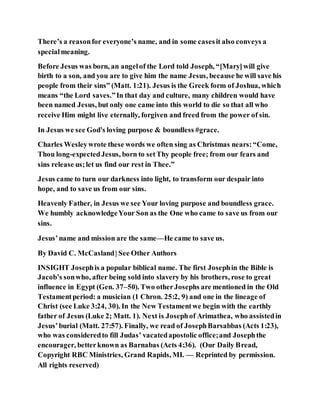 There’s a reasonfor everyone’s name, and in some casesit also conveys a
specialmeaning.
Before Jesus was born, an angelof the Lord told Joseph, “[Mary]will give
birth to a son, and you are to give him the name Jesus, because he will save his
people from their sins” (Matt. 1:21). Jesus is the Greek form of Joshua, which
means “the Lord saves.”In that day and culture, many children would have
been named Jesus, but only one came into this world to die so that all who
receive Him might live eternally, forgiven and freed from the power of sin.
In Jesus we see God's loving purpose & boundless #grace.
Charles Wesleywrote these words we often sing as Christmas nears:“Come,
Thou long-expectedJesus, born to setThy people free; from our fears and
sins release us;let us find our rest in Thee.”
Jesus came to turn our darkness into light, to transform our despair into
hope, and to save us from our sins.
Heavenly Father, in Jesus we see Your loving purpose and boundless grace.
We humbly acknowledgeYour Son as the One who came to save us from our
sins.
Jesus’name and mission are the same—He came to save us.
By David C. McCasland| See Other Authors
INSIGHT Josephis a popular biblical name. The first Josephin the Bible is
Jacob’s sonwho, after being sold into slavery by his brothers, rose to great
influence in Egypt (Gen. 37–50). Two otherJosephs are mentioned in the Old
Testamentperiod: a musician (1 Chron. 25:2, 9) and one in the lineage of
Christ (see Luke 3:24, 30). In the New Testamentwe begin with the earthly
father of Jesus (Luke 2; Matt. 1). Next is Josephof Arimathea, who assistedin
Jesus’burial (Matt. 27:57). Finally, we read of JosephBarsabbas (Acts 1:23),
who was consideredto fill Judas’ vacatedapostolic office;and Josephthe
encourager, betterknown as Barnabas (Acts 4:36). (Our Daily Bread,
Copyright RBC Ministries, Grand Rapids, MI. — Reprinted by permission.
All rights reserved)
 