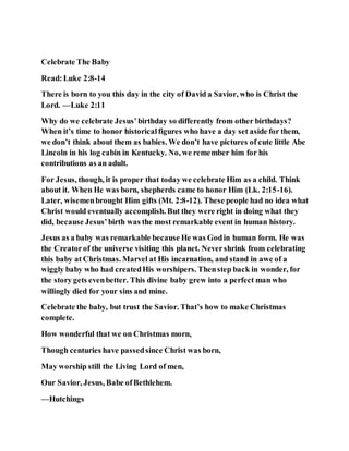 Celebrate The Baby
Read:Luke 2:8-14
There is born to you this day in the city of David a Savior, who is Christ the
Lord. —Luke 2:11
Why do we celebrate Jesus’birthday so differently from other birthdays?
When it’s time to honor historicalfigures who have a day set aside for them,
we don’t think about them as babies. We don’t have pictures of cute little Abe
Lincoln in his log cabin in Kentucky. No, we remember him for his
contributions as an adult.
For Jesus, though, it is proper that today we celebrate Him as a child. Think
about it. When He was born, shepherds came to honor Him (Lk. 2:15-16).
Later, wisemenbrought Him gifts (Mt. 2:8-12). These people had no idea what
Christ would eventually accomplish. But they were right in doing what they
did, because Jesus’birth was the most remarkable event in human history.
Jesus as a baby was remarkable because He was Godin human form. He was
the Creatorof the universe visiting this planet. Nevershrink from celebrating
this baby at Christmas. Marvel at His incarnation, and stand in awe of a
wiggly baby who had createdHis worshipers. Thenstep back in wonder, for
the story gets evenbetter. This divine baby grew into a perfect man who
willingly died for your sins and mine.
Celebrate the baby, but trust the Savior. That’s how to make Christmas
complete.
How wonderful that we on Christmas morn,
Though centuries have passedsince Christ was born,
May worship still the Living Lord of men,
Our Savior, Jesus, Babe ofBethlehem.
—Hutchings
 