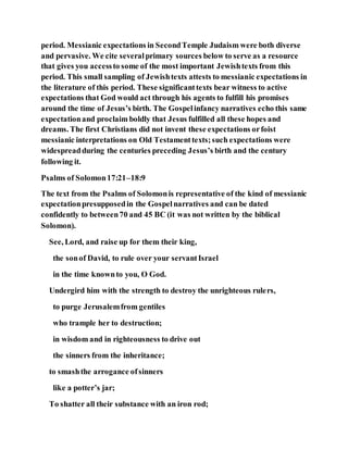 period. Messianic expectations in SecondTemple Judaism were both diverse
and pervasive. We cite severalprimary sources below to serve as a resource
that gives you accessto some of the most important Jewishtexts from this
period. This small sampling of Jewishtexts attests to messianic expectations in
the literature of this period. These significanttexts bear witness to active
expectations that God would act through his agents to fulfill his promises
around the time of Jesus’s birth. The Gospelinfancy narratives echo this same
expectationand proclaim boldly that Jesus fulfilled all these hopes and
dreams. The first Christians did not invent these expectations orfoist
messianic interpretations on Old Testamenttexts;such expectations were
widespreadduring the centuries preceding Jesus’s birth and the century
following it.
Psalms of Solomon17:21–18:9
The text from the Psalms of Solomonis representative of the kind of messianic
expectationpresupposedin the Gospelnarratives and can be dated
confidently to between70 and 45 BC (it was not written by the biblical
Solomon).
See, Lord, and raise up for them their king,
the sonof David, to rule over your servantIsrael
in the time knownto you, O God.
Undergird him with the strength to destroy the unrighteous rulers,
to purge Jerusalemfrom gentiles
who trample her to destruction;
in wisdom and in righteousness to drive out
the sinners from the inheritance;
to smashthe arrogance ofsinners
like a potter’s jar;
To shatter all their substance with an iron rod;
 