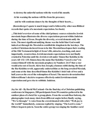 to destroy the unlawful nations with the word of his mouth;
At his warning the nations will flee from his presence;
and he will condemn sinners by the thoughts of their hearts....
(Kostenberger's quote is much longerand is followedby other non-Biblical
records that spoke ofa messianic expectation. See book)
...This brief overview of some of the chief primary sources relatedto Jewish
messianic hopes illustrates the diverse expectations presentwithin Judaism
during the time of Jesus. Despite the diversity, severalelements unify the
texts. The most significantunifying theme was the belief that God would
indeed actthrough his Messiahto establishhis kingdom in the lastdays. The
earliestChristians declared Jesus to be this Messiahbasedupon their reading
of the Old Testamentin light of Jesus’s life, miracles, teaching, and, most
importantly, resurrection. Jewishmessianic expectationswere not finally
crushed in Palestine until the Jewishrevolt under Simon Bar Kokhba in the
years AD 132–135. Simonchose the name Bar Kokhba (“sonof a star”) to
connecthimself with the messianic prophecy in Numbers 24:17 that a star
would arise out of Jacob. Akiva ben Joseph, a famous rabbi during the time of
the BarKokhba revolt, apparently endorsedhim as the long-awaitedMessiah,
and some at the time describedSimon BarKokhba’s brief rule of two and a
half years as the era of the redemption of Israel. The massive devastationthat
followedRome’s decisive response effectivelyended Jewishmessianic
expectationand gave rise to rabbinic Judaism.
Joy for All - By David McCasland- On the final day of a Christian publishing
conference in Singapore, 280 participants from 50 countries gatheredin the
outdoor plaza of a hotel for a group photo. From the second-floorbalcony, the
photographer took many shots from different angles before finally saying,
“We’re through.” A voice from the crowdshouted with relief, “Well, joy to
the world!” Immediately, someone replied by singing, “The Lord is come.”
Others beganto join in. Soonthe entire group was singing the familiar carol
 