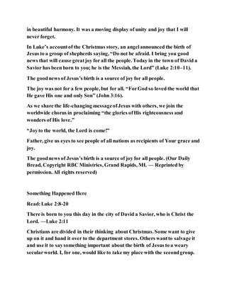 in beautiful harmony. It was a moving display of unity and joy that I will
never forget.
In Luke’s accountof the Christmas story, an angelannounced the birth of
Jesus to a group of shepherds saying, “Do not be afraid. I bring you good
news that will cause greatjoy for all the people. Today in the town of David a
Savior has been born to you; he is the Messiah, the Lord” (Luke 2:10–11).
The goodnews of Jesus’s birth is a source of joy for all people.
The joy was not for a few people, but for all. “ForGod so loved the world that
He gave His one and only Son” (John 3:16).
As we share the life-changing messageofJesus with others, we join the
worldwide chorus in proclaiming “the glories ofHis righteousness and
wonders of His love.”
“Joyto the world, the Lord is come!”
Father, give us eyes to see people of all nations as recipients of Your grace and
joy.
The goodnews of Jesus’s birth is a source of joy for all people. (Our Daily
Bread, Copyright RBC Ministries, Grand Rapids, MI. — Reprinted by
permission. All rights reserved)
Something Happened Here
Read:Luke 2:8-20
There is born to you this day in the city of David a Savior, who is Christ the
Lord. —Luke 2:11
Christians are divided in their thinking about Christmas. Some want to give
up on it and hand it over to the department stores. Others wantto salvage it
and use it to saysomething important about the birth of Jesus to a weary
secularworld. I, for one, would like to take my place with the secondgroup.
 