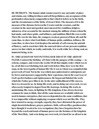 III. HUMILITY. The human mind cannotconceive any surrender of place
and claims, any willing lowliness and self-forgetfulness, anyacceptanceofthe
profoundest abasement, comparable to that which is before us in the birth,
and the circumstances ofthe birth, of Jesus Christ. The measure of it is the
measure of the distance betweenthe Creatorand the creature, and the
creature in the most unregarded, most uncared-for condition, helpless,
unknown, of no accountfor the moment among the millions of men whom He
had made, and whose pride, and loftiness, and ambition filled His own world.
There He was for the time, the youngest, weakest, poorestofthem all; and He
came thus, to show what God thinks of human pride, ambition, loftiness. He
came thus, to show how God despises the untruth of self-esteem, the untruth
of flattery, and to teachhow little the outward shows of our present condition
answerto that which, in reality and truth, it is worth while for a living soul, an
immortal being, to be.
IV. THE LESSON OF NOT PUTTING OUR TRUST IN THE ARM OF
FLESH. Contrastthe birthday of Christ with the purpose of His coming — to
reform, conquer, and restore the world. Of all that mighty order which was to
be, of all that overwhelming task and work before Him, here were the first
steps, in the lowestpaths of human life! He it was to whom was committed this
greatwork of God. Not in the waywhich men understood or anticipated, not
by forces and measures suggestedby their experience, but in the exactway of
God's perfect holiness and righteousness.He beganand finished the work
which the Father gave Him to do. In the utter unlikelihood of His success,
there is a lessonfor us. In doing His work, and in doing our own work, we are
often sorely tempted to depart from His footsteps. In doing His work, in
maintaining His cause, in fighting for His kingdom, it has always beentoo
common for man to think, that all the same means are available which are
used in human enterprises, that successdependedon the same conditions, that
it was impossible without employing weapons which were not like His. They
have trusted to energy, strength, sagacity;they have distrusted the power of
single-heartedobedience, prayer, patience, faith, self-sacrifice, goodness;they
have thought it weak to be over-scrupulous;they have forgotten how far
beyond the reach and touch of human powerare the fortunes of the kingdom
of the MostHoly. And so in doing our own work, it is hard for us all not to do
 