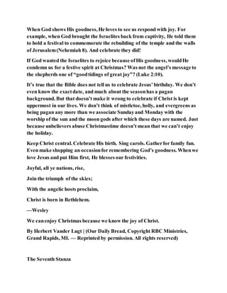 When God shows His goodness, He loves to see us respond with joy. For
example, when God brought the Israelites back from captivity, He told them
to hold a festival to commemorate the rebuilding of the temple and the walls
of Jerusalem(Nehemiah 8). And celebrate they did!
If God wanted the Israelites to rejoice because ofHis goodness, wouldHe
condemn us for a festive spirit at Christmas? Was not the angel’s messageto
the shepherds one of “goodtidings of great joy”? (Luke 2:10).
It’s true that the Bible does not tell us to celebrate Jesus’birthday. We don’t
even know the exactdate, and much about the seasonhas a pagan
background. But that doesn’t make it wrong to celebrate if Christ is kept
uppermost in our lives. We don’t think of mistletoe, holly, and evergreens as
being pagan any more than we associate Sundayand Monday with the
worship of the sun and the moon gods after which these days are named. Just
because unbelievers abuse Christmastime doesn’t mean that we can’t enjoy
the holiday.
Keep Christ central. Celebrate His birth. Sing carols. Gatherfor family fun.
Even make shopping an occasionfor remembering God’s goodness. Whenwe
love Jesus and put Him first, He blesses our festivities.
Joyful, all ye nations, rise,
Join the triumph of the skies;
With the angelic hosts proclaim,
Christ is born in Bethlehem.
—Wesley
We canenjoy Christmas because we know the joy of Christ.
By Herbert Vander Lugt | (Our Daily Bread, Copyright RBC Ministries,
Grand Rapids, MI. — Reprinted by permission. All rights reserved)
The Seventh Stanza
 