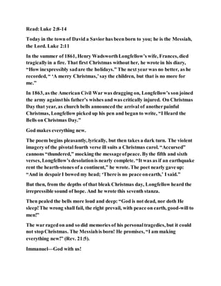 Read:Luke 2:8-14
Today in the town of David a Savior has been born to you; he is the Messiah,
the Lord. Luke 2:11
In the summer of 1861, Henry WadsworthLongfellow’s wife, Frances, died
tragicallyin a fire. That first Christmas without her, he wrote in his diary,
“How inexpressibly sadare the holidays.” The next year was no better, as he
recorded, “ ‘A merry Christmas,’say the children, but that is no more for
me.”
In 1863, as the American Civil War was dragging on, Longfellow’s son joined
the army againsthis father’s wishes and was critically injured. On Christmas
Day that year, as church bells announced the arrival of anotherpainful
Christmas, Longfellow picked up his pen and began to write, “I Heard the
Bells on Christmas Day.”
God makes everything new.
The poem begins pleasantly, lyrically, but then takes a dark turn. The violent
imagery of the pivotal fourth verse ill suits a Christmas carol. “Accursed”
cannons “thundered,” mocking the messageofpeace. Bythe fifth and sixth
verses, Longfellow’s desolationis nearly complete. “It was as if an earthquake
rent the hearth-stones of a continent,” he wrote. The poet nearly gave up:
“And in despairI bowed my head; ‘There is no peace onearth,’ I said.”
But then, from the depths of that bleak Christmas day, Longfellow heard the
irrepressible sound of hope. And he wrote this seventh stanza.
Then pealed the bells more loud and deep: “God is not dead, nor doth He
sleep!The wrong shall fail, the right prevail, with peace on earth, good-will to
men!”
The war ragedon and so did memories of his personaltragedies, but it could
not stopChristmas. The Messiahis born! He promises, “I am making
everything new!” (Rev. 21:5).
Immanuel—God with us!
 