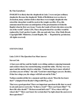 By Tim Gustafson|
INSIGHT It is likely that the shepherds in Luke 2 were not just ordinary
shepherds. Because the shepherds’ fields of Bethlehem were so close to
Jerusalem, many scholars believe that these were temple shepherds who
raisedthe sheepthat would be used at the temple sacrifice. If so, this
announcement becomes ananticipation of the proclamation of John the
Baptist when he first saw Jesus:“Look, the Lamb of God, who takes awaythe
sin of the world!” (John 1:29). These sheepdestined for sacrifice wouldbe
replacedby God’s perfect Lamb—His one and only Son. (Our Daily Bread,
Copyright RBC Ministries, Grand Rapids, MI. — Reprinted by permission.
All rights reserved)
STEVEN COLE
Luke 2:10-11 The QuestionYou Must Answer
Steven Cole
A four-year-old boy and his family were sitting outdoors enjoying lemonade
and cookieswhena bee started buzzing around the table. The boy was very
upset and his mother tried to calm him. “Nathan, that bee is more afraid of
you than you are of him,” she said. “Look how much biggeryou are. Besides,
if that bee stings you, his stinger will fall out and he’ll die.”
Nathan consideredthis for a moment and then asked, “Doesthe bee know
that?” (Adapted from Reader's Digest[06/93], p. 20.)
That was a goodquestion! There are important questions in life that we need
to ask and answercorrectly:“Is there a God?” “How canI know Him?” “Is
there life after death?” “Do heavenand hell exist?” “If so, where will I go
when I die?” “How canI know for certain that I’m right about the answers to
these questions?”
 