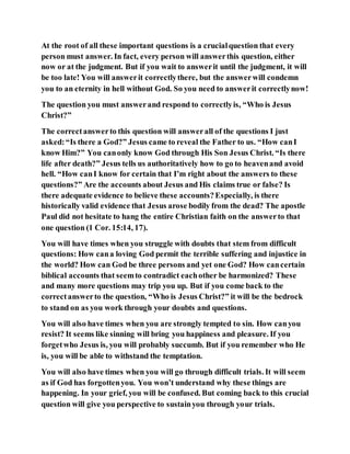 At the root of all these important questions is a crucialquestion that every
person must answer. In fact, every person will answerthis question, either
now or at the judgment. But if you wait to answerit until the judgment, it will
be too late! You will answerit correctlythere, but the answerwill condemn
you to an eternity in hell without God. So you need to answerit correctlynow!
The question you must answerand respond to correctlyis, “Who is Jesus
Christ?”
The correctanswerto this question will answerall of the questions I just
asked:“Is there a God?” Jesus came to reveal the Father to us. “How canI
know Him?” You canonly know God through His Son Jesus Christ. “Is there
life after death?” Jesus tells us authoritatively how to go to heavenand avoid
hell. “How canI know for certain that I’m right about the answers to these
questions?” Are the accounts about Jesus and His claims true or false? Is
there adequate evidence to believe these accounts?Especially, is there
historically valid evidence that Jesus arose bodily from the dead? The apostle
Paul did not hesitate to hang the entire Christian faith on the answerto that
one question (1 Cor. 15:14, 17).
You will have times when you struggle with doubts that stem from difficult
questions: How cana loving God permit the terrible suffering and injustice in
the world? How can God be three persons and yet one God? How cancertain
biblical accounts that seemto contradict eachother be harmonized? These
and many more questions may trip you up. But if you come back to the
correctanswerto the question, “Who is Jesus Christ?” it will be the bedrock
to stand on as you work through your doubts and questions.
You will also have times when you are strongly tempted to sin. How canyou
resist? It seems like sinning will bring you happiness and pleasure. If you
forgetwho Jesus is, you will probably succumb. But if you remember who He
is, you will be able to withstand the temptation.
You will also have times when you will go through difficult trials. It will seem
as if God has forgottenyou. You won’t understand why these things are
happening. In your grief, you will be confused. But coming back to this crucial
question will give you perspective to sustainyou through your trials.
 