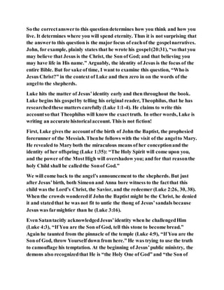 So the correctanswerto this question determines how you think and how you
live. It determines where you will spend eternity. Thus it is not surprising that
the answerto this question is the major focus of eachof the gospelnarratives.
John, for example, plainly states that he wrote his gospel(20:31), “so that you
may believe that Jesus is the Christ, the Son of God; and that believing you
may have life in His name.” Arguably, the identity of Jesus is the focus of the
entire Bible. But for sake of time, I want to examine this question, “Who is
Jesus Christ?” in the context of Luke and then zero in on the words of the
angelto the shepherds.
Luke hits the matter of Jesus’identity early and then throughout the book.
Luke begins his gospelby telling his original reader, Theophilus, that he has
researchedthese matters carefully (Luke 1:1-4). He claims to write this
accountso that Theophilus will know the exacttruth. In other words, Luke is
writing an accurate historicalaccount. This is not fiction!
First, Luke gives the accountof the birth of John the Baptist, the prophesied
forerunner of the Messiah. Thenhe follows with the visit of the angelto Mary.
He revealed to Mary both the miraculous means of her conceptionand the
identity of her offspring (Luke 1:35): “The Holy Spirit will come upon you,
and the power of the MostHigh will overshadow you; and for that reasonthe
holy Child shall be calledthe Sonof God.”
We will come back to the angel’s announcement to the shepherds. But just
after Jesus’birth, both Simeon and Anna bore witness to the factthat this
child was the Lord’s Christ, the Savior, and the redeemer (Luke 2:26, 30, 38).
When the crowds wonderedif John the Baptist might be the Christ, he denied
it and statedthat he was not fit to untie the thong of Jesus’sandals because
Jesus was farmightier than he (Luke 3:16).
Even Satantacitly acknowledgedJesus’identity when he challengedHim
(Luke 4:3), “If You are the Son of God, tell this stone to become bread.”
Again he taunted from the pinnacle of the temple (Luke 4:9), “If You are the
Son of God, throw Yourself down from here.” He was trying to use the truth
to camouflage his temptation. At the beginning of Jesus’public ministry, the
demons also recognizedthat He is “the Holy One of God” and “the Son of
 