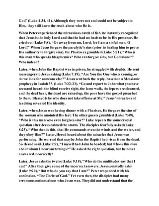 God” (Luke 4:34, 41). Although they were not and could not be subject to
Him, they still knew the truth about who He is.
When Peter experiencedthe miraculous catchof fish, he instantly recognized
that Jesus is the holy Lord and that he had no basis to be in His presence. He
cried out (Luke 5:8), “Go awayfrom me, Lord, for I am a sinful man, O
Lord!” When Jesus forgave the paralytic’s sins (prior to healing him to prove
His authority to forgive sins), the Pharisees grumbled (Luke 5:21), “Who is
this man who speaksblasphemies? Who canforgive sins, but God alone?”
Who indeed?
Later, when John the Baptist was in prison, he struggledwith doubts. He sent
messengersto Jesus asking (Luke 7:19), “Are You the One who is coming, or
do we look for someone else?”Jesussentback the reply, based on a Messianic
prophecy in Isaiah35, (Luke 7:22-23), “Go and report to John what you have
seenand heard: the blind receive sight, the lame walk, the lepers are cleansed,
and the deaf hear, the dead are raised up, the poor have the gospelpreached
to them. Blessedis he who does not take offense at Me.” Jesus’miracles and
teaching revealedHis identity.
Later, when Jesus was having dinner with a Pharisee, He forgave the sins of
the womanwho anointed His feet. The other guests grumbled (Luke 7:49),
“Who is this man who even forgives sins?” Luke repeats the same crucial
question after Jesus calmedthe storm. The disciples fearfully asked(Luke
8:25), “Who then is this, that He commands even the winds and the water, and
they obey Him?” Later, Herod heard about the miracles that Jesus was
performing. He worried that maybe John the Baptist had risen from the dead.
So Herod said (Luke 9:9), “I myself had John beheaded; but who is this man
about whom I hear such things?” He askedthe right question, but he never
answeredit correctly!
Later, Jesus asksthe twelve (Luke 9:18), “Who do the multitudes say that I
am?” After they give some of the incorrectanswers, Jesus pointedly asks
(Luke 9:20), “But who do you say that I am?” Peterresponded with his
confession, “The Christof God.” Yet even then, the disciples had many
erroneous notions about who Jesus was. Theydid not understand that the
 