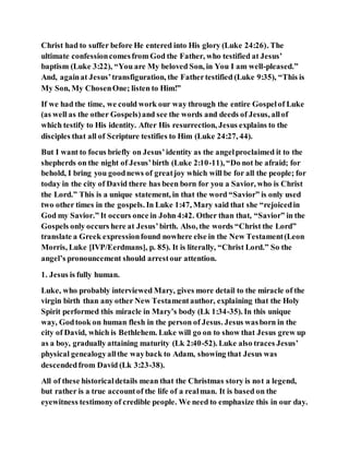 Christ had to suffer before He entered into His glory (Luke 24:26). The
ultimate confessioncomesfrom God the Father, who testified at Jesus’
baptism (Luke 3:22), “You are My beloved Son, in You I am well-pleased.”
And, againat Jesus’transfiguration, the Fathertestified (Luke 9:35), “This is
My Son, My ChosenOne; listen to Him!”
If we had the time, we could work our way through the entire Gospelof Luke
(as well as the other Gospels)and see the words and deeds of Jesus, allof
which testify to His identity. After His resurrection, Jesus explains to the
disciples that all of Scripture testifies to Him (Luke 24:27, 44).
But I want to focus briefly on Jesus’identity as the angelproclaimed it to the
shepherds on the night of Jesus’birth (Luke 2:10-11), “Do not be afraid; for
behold, I bring you goodnews of greatjoy which will be for all the people; for
today in the city of David there has been born for you a Savior, who is Christ
the Lord.” This is a unique statement, in that the word “Savior” is only used
two other times in the gospels. In Luke 1:47, Mary said that she “rejoicedin
God my Savior.” It occurs once in John 4:42. Other than that, “Savior” in the
Gospels only occurs here at Jesus’birth. Also, the words “Christ the Lord”
translate a Greek expressionfound nowhere else in the New Testament(Leon
Morris, Luke [IVP/Eerdmans], p. 85). It is literally, “Christ Lord.” So the
angel’s pronouncement should arrestour attention.
1. Jesus is fully human.
Luke, who probably interviewed Mary, gives more detail to the miracle of the
virgin birth than any other New Testamentauthor, explaining that the Holy
Spirit performed this miracle in Mary’s body (Lk 1:34-35). In this unique
way, Godtook on human flesh in the person of Jesus. Jesus wasborn in the
city of David, which is Bethlehem. Luke will go on to show that Jesus grew up
as a boy, gradually attaining maturity (Lk 2:40-52). Luke also traces Jesus’
physical genealogyallthe wayback to Adam, showing that Jesus was
descendedfrom David (Lk 3:23-38).
All of these historicaldetails mean that the Christmas story is not a legend,
but rather is a true accountof the life of a realman. It is based on the
eyewitness testimonyof credible people. We need to emphasize this in our day.
 