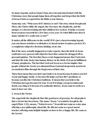 So many legends, suchas Santa Claus, have become intertwined with the
Christmas story that people lump them all togetherand forgetthat the birth
of Jesus Christ as reported in the Bible is true history.
Some may ask, “Who cares if it’s history or not? The story about Josephand
Mary, the Christ child, the angels, the wise men, the shepherds, and the
manger, is a heartwarming tale that children love to hear. It helps everyone
focus on peace onearth for a few days every year. So what difference does it
make whether it’s really true or not?”
It makes all the difference in the world! If it’s just a heartwarming legend,
you canchoose to believe or disbelieve it, based on how it makes you feel. It’s
a completely subjective decision, binding on no one.
But if the story actually happened as Luke reports, then the birth of Jesus
confronts every personwith objective facts that cannot be shrugged off as
personalopinion. The factthat these events happened means that Godexists
and that He truly broke into human history in the birth of Jesus in fulfillment
of many prophecies. The factthat God sent Jesus as a Saviorimplies that
people without the Savior are alienatedfrom Godand desperatelyneed to be
reconciledto Him through the forgiveness oftheir sins.
These facts mean that you don’t just believe in Jesus becauseit makes you feel
warm and happy inside, or because He helps you face life’s problems or
because you like the Christian traditions. It means that you believe the
Christian message because itis true. Even if it brings you persecutionand
death, you cling to it because it is authentic history. Jesus came to earth as a
man to bear our sins.
2. Jesus is the Savior.
The angeltells the shepherds that this goodnews of greatjoy for all people is
that a Saviorhas been born. The name “Jesus,” revealedto Josephby the
angel(Matt. 1:21), means, “Yahweh saves.”Jesusdid not come as a nice man
offering a new philosophy about life. He did not come as a great moral
teacher, offering some helpful insights on how to live a happy life. He came as
the Savior!
 
