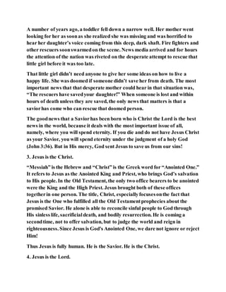 A number of years ago, a toddler fell down a narrow well. Her mother went
looking for her as soonas she realized she was missing and was horrified to
hear her daughter’s voice coming from this deep, dark shaft. Fire fighters and
other rescuers soonswarmedon the scene. News media arrived and for hours
the attention of the nation was riveted on the desperate attempt to rescue that
little girl before it was too late.
That little girl didn’t need anyone to give her some ideas on how to live a
happy life. She was doomed if someone didn’t save her from death. The most
important news that that desperate mother could hear in that situation was,
“The rescuers have savedyour daughter!” When someone is lost and within
hours of death unless they are saved, the only news that matters is that a
saviorhas come who can rescue that doomed person.
The goodnews that a Saviorhas been born who is Christ the Lord is the best
news in the world, because it deals with the most important issue of all,
namely, where you will spend eternity. If you die and do not have Jesus Christ
as your Savior, you will spend eternity under the judgment of a holy God
(John 3:36). But in His mercy, God sent Jesus to save us from our sins!
3. Jesus is the Christ.
“Messiah” is the Hebrew and “Christ” is the Greek word for “Anointed One.”
It refers to Jesus as the Anointed King and Priest, who brings God’s salvation
to His people. In the Old Testament, the only two office bearers to be anointed
were the King and the High Priest. Jesus brought both of these offices
togetherin one person. The title, Christ, especiallyfocusesonthe fact that
Jesus is the One who fulfilled all the Old Testamentprophecies about the
promised Savior. He alone is able to reconcile sinful people to God through
His sinless life, sacrificialdeath, and bodily resurrection. He is coming a
secondtime, not to offer salvation, but to judge the world and reign in
righteousness. Since Jesus is God's Anointed One, we dare not ignore or reject
Him!
Thus Jesus is fully human. He is the Savior. He is the Christ.
4. Jesus is the Lord.
 