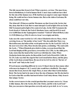 The title means that Jesus is God. What a mystery, yet true: The man Jesus,
born in Bethlehem, is God in human flesh! A mere man could not have died
for the sins of the human race. If He had been an angelor some super-human
being, He could not have borne human sins. But as the sinless God-man, He
alone could bear our sins.
The Jehovah’s Witnessesand the Mormons saythat Jesus is the Savior, but
they deny that He is God. But we must interpret Lord in light of its use in the
Old Testamentand in light of its context in Luke. In the Old Testament, the
Lord clearly is Yahweh, the God of Abraham, Isaac, and Jacob!It is used
over 6,000 times in the Septuagintto translate “Yahweh” (Darrell Bock, Luke
1:1-9:50 [Baker], p. 218). It refers to Jesus’sovereigntyand deity.
Luke uses the same word in Lk 1:43, where Elizabeth refers to Mary, who is
carrying Jesus, as “the mother of my Lord.” She also adds that Mary was
blessedbecause she believedthe word spokento her by the Lord (Lk 1:45). In
the next verse (Lk 1:46), Mary breaks into praise, exclaiming, “My soul exalts
the Lord....” When Elizabeth gives birth to John, everyone heard that the
Lord had displayed His greatmercy towardher (Lk 1:58). As the child grew,
Luke states that the hand of the Lord was with him (Lk 1:66). When
Zacharias broke into praise, he blessedthe Lord God of Israel(Lk 1:68). In
Lk 2:9, Luke says that the angelof the Lord stood before them, and the glory
of the Lord shone around them. He uses it in Lk 2:23 to refer to “the law of
the Lord” and “holy to the Lord.”
If Lord means something different in verse 11 than it does in these many other
references in chapters 1 & 2, surely Luke would have clarified it. The angel
means that Jesus, born to the virgin Mary, is none other than God in human
flesh. The Savior had to be man to bear the sins of humans; but He also had to
be God so that His sacrifice had merit before God’s holy throne. Only Jesus is
that unique Savior.
So the correctanswerto the crucial question that you must answeris, “Jesus
is fully human, He is the Savior, He is the Christ, and He is the Lord God.”
But, you can answerthat question correctlyand yet go to hell. As we’ve seen,
 
