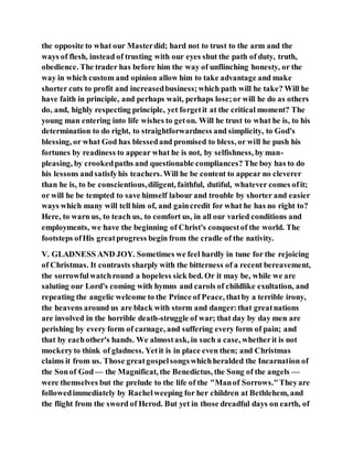 the opposite to what our Masterdid; hard not to trust to the arm and the
ways of flesh, instead of trusting with our eyes shut the path of duty, truth,
obedience. The trader has before him the way of unflinching honesty, or the
way in which custom and opinion allow him to take advantage and make
shorter cuts to profit and increasedbusiness;which path will he take? Will he
have faith in principle, and perhaps wait, perhaps lose;or will he do as others
do, and, highly respecting principle, yet forgetit at the critical moment? The
young man entering into life wishes to geton. Will he trust to what he is, to his
determination to do right, to straightforwardness and simplicity, to God's
blessing, or what God has blessedand promised to bless, or will he push his
fortunes by readiness to appear what he is not, by selfishness, by man-
pleasing, by crookedpaths and questionable compliances? The boy has to do
his lessons andsatisfyhis teachers. Will he be content to appear no cleverer
than he is, to be conscientious,diligent, faithful, dutiful, whatever comes ofit;
or will he be tempted to save himself labour and trouble by shorter and easier
ways which many will tell him of, and gaincredit for what he has no right to?
Here, to warn us, to teach us, to comfort us, in all our varied conditions and
employments, we have the beginning of Christ's conquestof the world. The
footsteps ofHis greatprogress begin from the cradle of the nativity.
V. GLADNESS AND JOY. Sometimes we feel hardly in tune for the rejoicing
of Christmas. It contrasts sharply with the bitterness of a recent bereavement,
the sorrowfulwatchround a hopeless sick bed. Or it may be, while we are
saluting our Lord's coming with hymns and carols of childlike exultation, and
repeating the angelic welcome to the Prince of Peace, thatby a terrible irony,
the heavens around us are black with storm and danger:that greatnations
are involved in the horrible death-struggle of war; that day by day men are
perishing by every form of carnage, and suffering every form of pain; and
that by eachother's hands. We almostask, in such a case, whetherit is not
mockeryto think of gladness. Yetit is in place even then; and Christmas
claims it from us. Those greatgospelsongswhichheralded the Incarnation of
the Sonof God— the Magnificat, the Benedictus, the Song of the angels —
were themselves but the prelude to the life of the "Manof Sorrows."Theyare
followedimmediately by Rachelweeping for her children at Bethlehem, and
the flight from the sword of Herod. But yet in those dreadful days on earth, of
 