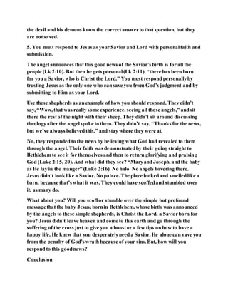 the devil and his demons know the correctanswerto that question, but they
are not saved.
5. You must respond to Jesus as your Savior and Lord with personalfaith and
submission.
The angelannounces that this goodnews of the Savior’s birth is for all the
people (Lk 2:10). But then he gets personal(Lk 2:11), “there has been born
for you a Savior, who is Christ the Lord.” You must respond personallyby
trusting Jesus as the only one who cansave you from God’s judgment and by
submitting to Him as your Lord.
Use these shepherds as an example of how you should respond. They didn’t
say, “Wow, that was really some experience, seeing all those angels,” andsit
there the restof the night with their sheep. They didn’t sit around discussing
theologyafter the angelspoke to them. They didn’t say, “Thanks for the news,
but we’ve always believed this,” and stay where they were at.
No, they responded to the news by believing what God had revealedto them
through the angel. Their faith was demonstratedby their going straight to
Bethlehem to see it for themselves and then to return glorifying and praising
God (Luke 2:15, 20). And what did they see? “Maryand Joseph, and the baby
as He lay in the manger” (Luke 2:16). No halo. No angels hovering there.
Jesus didn’t look like a Savior. No palace. The place lookedand smelledlike a
barn, because that’s what it was. They could have scoffedand stumbled over
it, as many do.
What about you? Will you scoffor stumble over the simple but profound
messagethat the baby Jesus, bornin Bethlehem, whose birth was announced
by the angels to these simple shepherds, is Christ the Lord, a Saviorborn for
you? Jesus didn’t leave heaven and come to this earth and go through the
suffering of the cross just to give you a boostor a few tips on how to have a
happy life. He knew that you desperatelyneed a Savior. He alone can save you
from the penalty of God’s wrath because of your sins. But, how will you
respond to this goodnews?
Conclusion
 