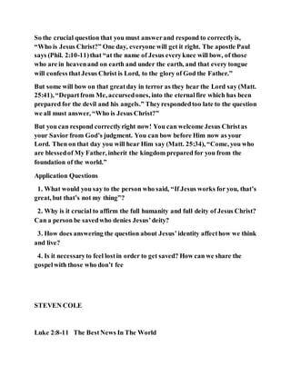 So the crucial question that you must answerand respond to correctlyis,
“Who is Jesus Christ?” One day, everyone will get it right. The apostle Paul
says (Phil. 2:10-11)that “at the name of Jesus everyknee will bow, of those
who are in heavenand on earth and under the earth, and that every tongue
will confess thatJesus Christ is Lord, to the glory of God the Father.”
But some will bow on that greatday in terror as they hear the Lord say (Matt.
25:41), “Departfrom Me, accursedones, into the eternalfire which has been
prepared for the devil and his angels.” Theyrespondedtoo late to the question
we all must answer, “Who is Jesus Christ?”
But you can respond correctlyright now! You can welcome Jesus Christas
your Savior from God’s judgment. You can bow before Him now as your
Lord. Then on that day you will hear Him say (Matt. 25:34), “Come, you who
are blessedof My Father, inherit the kingdom prepared for you from the
foundation of the world.”
Application Questions
1. What would you say to the person who said, “If Jesus works for you, that’s
great, but that’s not my thing”?
2. Why is it crucial to affirm the full humanity and full deity of Jesus Christ?
Can a person be savedwho denies Jesus’deity?
3. How does answering the question about Jesus’identity affecthow we think
and live?
4. Is it necessaryto feel lostin order to get saved? How can we share the
gospelwith those who don’t fee
STEVEN COLE
Luke 2:8-11 The BestNews In The World
 