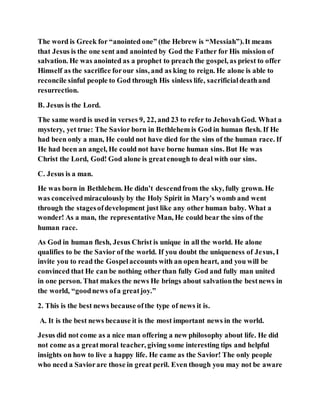 The word is Greek for “anointed one” (the Hebrew is “Messiah”).It means
that Jesus is the one sent and anointed by God the Father for His mission of
salvation. He was anointed as a prophet to preach the gospel, as priest to offer
Himself as the sacrifice forour sins, and as king to reign. He alone is able to
reconcile sinful people to God through His sinless life, sacrificialdeathand
resurrection.
B. Jesus is the Lord.
The same word is used in verses 9, 22, and 23 to refer to JehovahGod. What a
mystery, yet true: The Savior born in Bethlehem is God in human flesh. If He
had been only a man, He could not have died for the sins of the human race. If
He had been an angel, He could not have borne human sins. But He was
Christ the Lord, God! God alone is greatenough to deal with our sins.
C. Jesus is a man.
He was born in Bethlehem. He didn’t descendfrom the sky, fully grown. He
was conceivedmiraculously by the Holy Spirit in Mary’s womb and went
through the stagesofdevelopment just like any other human baby. What a
wonder! As a man, the representative Man, He could bear the sins of the
human race.
As God in human flesh, Jesus Christ is unique in all the world. He alone
qualifies to be the Savior of the world. If you doubt the uniqueness of Jesus, I
invite you to read the Gospelaccounts with an open heart, and you will be
convinced that He can be nothing other than fully God and fully man united
in one person. That makes the news He brings about salvationthe bestnews in
the world, “goodnews ofa greatjoy.”
2. This is the best news because ofthe type of news it is.
A. It is the best news because it is the most important news in the world.
Jesus did not come as a nice man offering a new philosophy about life. He did
not come as a greatmoral teacher, giving some interesting tips and helpful
insights on how to live a happy life. He came as the Savior! The only people
who need a Saviorare those in great peril. Even though you may not be aware
 