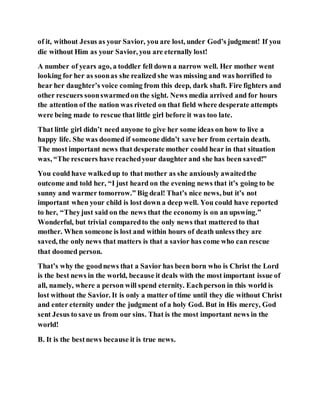 of it, without Jesus as your Savior, you are lost, under God’s judgment! If you
die without Him as your Savior, you are eternally lost!
A number of years ago, a toddler fell down a narrow well. Her mother went
looking for her as soonas she realized she was missing and was horrified to
hear her daughter’s voice coming from this deep, dark shaft. Fire fighters and
other rescuers soonswarmedon the sight. News media arrived and for hours
the attention of the nation was riveted on that field where desperate attempts
were being made to rescue that little girl before it was too late.
That little girl didn’t need anyone to give her some ideas on how to live a
happy life. She was doomed if someone didn’t save her from certain death.
The most important news that desperate mother could hear in that situation
was, “The rescuers have reachedyour daughter and she has been saved!”
You could have walkedup to that mother as she anxiously awaitedthe
outcome and told her, “I just heard on the evening news that it’s going to be
sunny and warmer tomorrow.” Big deal! That’s nice news, but it’s not
important when your child is lost down a deep well. You could have reported
to her, “Theyjust said on the news that the economy is on an upswing.”
Wonderful, but trivial comparedto the only news that mattered to that
mother. When someone is lost and within hours of death unless they are
saved, the only news that matters is that a savior has come who can rescue
that doomed person.
That’s why the goodnews that a Savior has been born who is Christ the Lord
is the best news in the world, because it deals with the most important issue of
all, namely, where a person will spend eternity. Eachperson in this world is
lost without the Savior. It is only a matter of time until they die without Christ
and enter eternity under the judgment of a holy God. But in His mercy, God
sent Jesus to save us from our sins. That is the most important news in the
world!
B. It is the bestnews because it is true news.
 