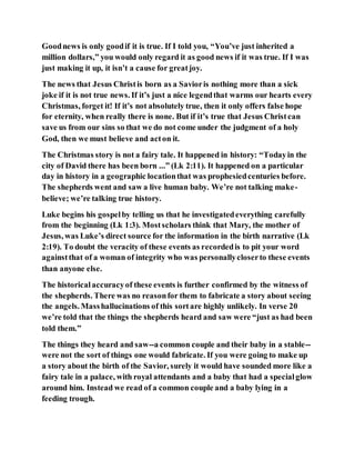 Goodnews is only goodif it is true. If I told you, “You’ve just inherited a
million dollars,” you would only regard it as good news if it was true. If I was
just making it up, it isn’t a cause for greatjoy.
The news that Jesus Christis born as a Savioris nothing more than a sick
joke if it is not true news. If it’s just a nice legendthat warms our hearts every
Christmas, forget it! If it’s not absolutely true, then it only offers false hope
for eternity, when really there is none. But if it’s true that Jesus Christcan
save us from our sins so that we do not come under the judgment of a holy
God, then we must believe and acton it.
The Christmas story is not a fairy tale. It happened in history: “Todayin the
city of David there has been born ...” (Lk 2:11). It happened on a particular
day in history in a geographic locationthat was prophesiedcenturies before.
The shepherds went and saw a live human baby. We’re not talking make-
believe; we’re talking true history.
Luke begins his gospelby telling us that he investigatedeverything carefully
from the beginning (Lk 1:3). Mostscholars think that Mary, the mother of
Jesus, was Luke’s direct source for the information in the birth narrative (Lk
2:19). To doubt the veracity of these events as recordedis to pit your word
againstthat of a woman of integrity who was personallycloserto these events
than anyone else.
The historicalaccuracyof these events is further confirmed by the witness of
the shepherds. There was no reasonfor them to fabricate a story about seeing
the angels. Masshallucinations of this sortare highly unlikely. In verse 20
we’re told that the things the shepherds heard and saw were “just as had been
told them.”
The things they heard and saw--a common couple and their baby in a stable--
were not the sort of things one would fabricate. If you were going to make up
a story about the birth of the Savior, surely it would have sounded more like a
fairy tale in a palace, with royal attendants and a baby that had a specialglow
around him. Instead we read of a common couple and a baby lying in a
feeding trough.
 
