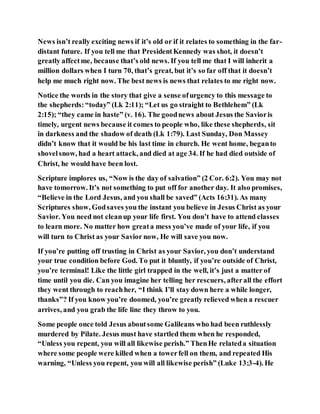 News isn’t really exciting news if it’s old or if it relates to something in the far-
distant future. If you tell me that PresidentKennedy was shot, it doesn’t
greatly affectme, because that’s old news. If you tell me that I will inherit a
million dollars when I turn 70, that’s great, but it’s so far off that it doesn’t
help me much right now. The best news is news that relates to me right now.
Notice the words in the story that give a sense ofurgency to this message to
the shepherds:“today” (Lk 2:11); “Let us go straight to Bethlehem” (Lk
2:15); “they came in haste” (v. 16). The goodnews about Jesus the Savioris
timely, urgent news because it comes to people who, like these shepherds, sit
in darkness and the shadow of death (Lk 1:79). Last Sunday, Don Massey
didn’t know that it would be his last time in church. He went home, beganto
shovelsnow, had a heart attack, and died at age 34. If he had died outside of
Christ, he would have been lost.
Scripture implores us, “Now is the day of salvation” (2 Cor. 6:2). You may not
have tomorrow. It’s not something to put off for another day. It also promises,
“Believe in the Lord Jesus, and you shall be saved” (Acts 16:31). As many
Scriptures show, Godsaves you the instant you believe in Jesus Christ as your
Savior. You need not cleanup your life first. You don’t have to attend classes
to learn more. No matter how greata mess you’ve made of your life, if you
will turn to Christ as your Savior now, He will save you now.
If you’re putting off trusting in Christ as your Savior, you don’t understand
your true condition before God. To put it bluntly, if you’re outside of Christ,
you’re terminal! Like the little girl trapped in the well, it’s just a matter of
time until you die. Can you imagine her telling her rescuers, afterall the effort
they went through to reachher, “I think I’ll stay down here a while longer,
thanks”? If you know you’re doomed, you’re greatly relieved when a rescuer
arrives, and you grab the life line they throw to you.
Some people once told Jesus aboutsome Galileans who had been ruthlessly
murdered by Pilate. Jesus must have startled them when he responded,
“Unless you repent, you will all likewise perish.” ThenHe relateda situation
where some people were killed when a towerfell on them, and repeated His
warning, “Unless you repent, you will all likewise perish” (Luke 13:3-4). He
 