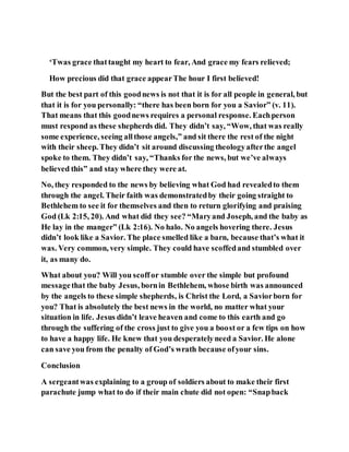 ‘Twas grace thattaught my heart to fear, And grace my fears relieved;
How precious did that grace appearThe hour I first believed!
But the best part of this goodnews is not that it is for all people in general, but
that it is for you personally: “there has been born for you a Savior” (v. 11).
That means that this goodnews requires a personal response. Eachperson
must respond as these shepherds did. They didn’t say, “Wow, that was really
some experience, seeing allthose angels,” and sit there the rest of the night
with their sheep. They didn’t sit around discussing theologyafterthe angel
spoke to them. They didn’t say, “Thanks for the news, but we’ve always
believed this” and stay where they were at.
No, they responded to the news by believing what God had revealedto them
through the angel. Their faith was demonstratedby their going straight to
Bethlehem to see it for themselves and then to return glorifying and praising
God (Lk 2:15, 20). And what did they see? “Maryand Joseph, and the baby as
He lay in the manger” (Lk 2:16). No halo. No angels hovering there. Jesus
didn’t look like a Savior. The place smelled like a barn, because that’s what it
was. Very common, very simple. They could have scoffedand stumbled over
it, as many do.
What about you? Will you scoffor stumble over the simple but profound
messagethat the baby Jesus, bornin Bethlehem, whose birth was announced
by the angels to these simple shepherds, is Christ the Lord, a Saviorborn for
you? That is absolutely the best news in the world, no matter what your
situation in life. Jesus didn’t leave heaven and come to this earth and go
through the suffering of the cross just to give you a boost or a few tips on how
to have a happy life. He knew that you desperatelyneed a Savior. He alone
can save you from the penalty of God’s wrath because ofyour sins.
Conclusion
A sergeantwas explaining to a group of soldiers about to make their first
parachute jump what to do if their main chute did not open: “Snapback
 