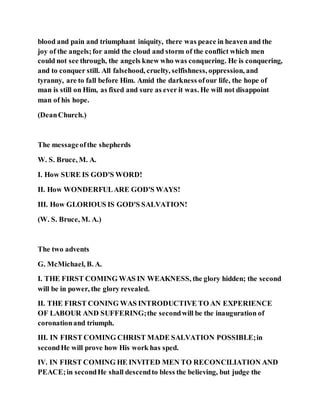 blood and pain and triumphant iniquity, there was peace in heaven and the
joy of the angels;for amid the cloud and storm of the conflict which men
could not see through, the angels knew who was conquering. He is conquering,
and to conquer still. All falsehood, cruelty, selfishness, oppression, and
tyranny, are to fall before Him. Amid the darkness ofour life, the hope of
man is still on Him, as fixed and sure as ever it was. He will not disappoint
man of his hope.
(DeanChurch.)
The messageofthe shepherds
W. S. Bruce, M. A.
I. How SURE IS GOD'S WORD!
II. How WONDERFULARE GOD'S WAYS!
III. How GLORIOUS IS GOD'S SALVATION!
(W. S. Bruce, M. A.)
The two advents
G. McMichael, B. A.
I. THE FIRST COMING WAS IN WEAKNESS, the glory hidden; the second
will be in power, the glory revealed.
II. THE FIRST CONING WAS INTRODUCTIVE TO AN EXPERIENCE
OF LABOUR AND SUFFERING;the secondwill be the inauguration of
coronationand triumph.
III. IN FIRST COMING CHRIST MADE SALVATION POSSIBLE;in
secondHe will prove how His work has sped.
IV. IN FIRST COMING HE INVITED MEN TO RECONCILIATION AND
PEACE;in secondHe shall descendto bless the believing, but judge the
 
