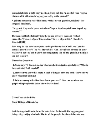 immediately into a tight body position. Then pull the rip cord of your reserve
chute, and it will open, bringing you safelyto the ground.”
A private nervously raised his hand. “What’s your question, soldier?” the
sergeantcalledout.
“Sergeant, if my main parachute doesn’topen, how long do I have to pull my
reserve?”
The sergeantlookeddirectly into the young private’s eyes and replied
earnestly, “The rest of your life, soldier. The rest of your life.” (Reader’s
Digest, [2/82].)
How long do you have to respond to the goodnews that Christ the Lord has
come as your Savior? The rest of your life! And since you’re already on your
way down, but you don’t know how long before you hit the ground, I’d advise
you not to delay!
DiscussionQuestions
1. Some say, “It doesn’t matter what you believe, just so you believe.” Why is
the contentof faith crucial?
2. How can we know that there is such a thing as absolute truth? How canwe
know what that truth is?
3. Is it necessaryto feel lostin order to get saved? How can we share the
gospelwith people who don’t know they’re lost?
GreatTexts of the Bible
GoodTidings of Great Joy
And the angel said unto them, Be not afraid; for behold, I bring you good
tidings of greatjoy which shall be to all the people:for there is born to you
 