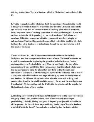this day in the city of David a Saviour, which is Christ the Lord.—Luke 2:10-
11.
1. To the evangelist and to Christian faith the coming of Jesus into the world
is the greatevent in its history. We divide time into the Christian era and the
era before Christ. Yet we cannot be sure of the very year when Christ was
born, any more than of the very year when He died; and though St. Luke was
anxious to date the birth precisely, as we see from Luke 2:1-2, there are
unsolved difficulties connectedwith the census which we have simply to
acknowledge.Thatthe Day-spring from on high visited the world to give light
to them that sit in darkness is undoubted, though we may not be able to tell
the hour of its rising.
The narrative of St. Luke is the most wonderful and beautiful in Holy
Scripture, and has always touchedthe hearts of men. Not that Christmas, as
we call it, was from the beginning the great festivalof believers. On the
contrary, the great festivalof the early Church was Easter, the day of the
resurrection. It was not till the thirteenth century that the infant Christ and
the mangercame to have the place they now hold in the thoughts and
affections of Christians, and this was greatlydue to the influence of Francis of
Assisi, who visited Bethlehem and wept with holy joy over the lowly birth of
the Saviour. He diffused his own devotion when he returned to Italy, and
greatartists found in the stable and the manger, the ox and the ass (borrowed
from Isaiah 1:3), the mother and the Child, the shepherds and the angels, the
highest inspirations of their genius.
2. It is long since the shepherds near Bethlehem beheld in the cleareasternsky
the glory of the Lord, and heard the voice of the heavenly messenger
proclaiming, “Behold, I bring you good tidings of great joy which shall be to
all the people: for there is born to you this day in the city of David a Saviour,
which is Christ the Lord.” Centuries have rolled by, but the lustre of that
 