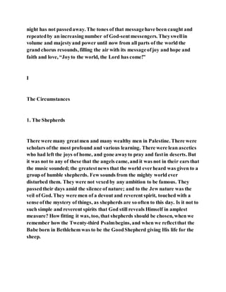 night has not passedaway. The tones of that messagehave been caught and
repeatedby an increasing number of God-sentmessengers. Theyswellin
volume and majestyand power until now from all parts of the world the
grand chorus resounds, filling the air with its messageofjoy and hope and
faith and love, “Joyto the world, the Lord has come!”
I
The Circumstances
1. The Shepherds
There were many greatmen and many wealthy men in Palestine. There were
scholars ofthe most profound and various learning. There were lean ascetics
who had left the joys of home, and gone awayto pray and fastin deserts. But
it was not to any of these that the angels came, and it was not in their ears that
the music sounded; the greatestnews that the world everheard was given to a
group of humble shepherds. Few sounds from the mighty world ever
disturbed them. They were not vexed by any ambition to be famous. They
passedtheir days amid the silence of nature; and to the Jew nature was the
veil of God. They were men of a devout and reverent spirit, touched with a
sense ofthe mystery of things, as shepherds are so often to this day. Is it not to
such simple and reverent spirits that God still reveals Himself in amplest
measure? How fitting it was, too, that shepherds should be chosen, when we
remember how the Twenty-third Psalmbegins, and when we reflectthat the
Babe born in Bethlehem was to be the GoodShepherd giving His life for the
sheep.
 