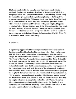 The Lord manifested to the sage,the sovereign, is now manifest to the
shepherd. This last was peculiarly significant of the genius of Christianity.
The people need Christ. They have their share of sin, suffering, sorrow. They
deeply need the grace, consolations,and strengthening of the Gospel. The
people are capable of Christ. Without the intellectual distinction of the Magi,
or the socialeminence of Herod, they have the essentialgreatnessofsoul
which renders them capable of Christ and of His greatest gifts. The people
rejoice in Christ. “The shepherds returned, glorifying and praising God for all
the things that they had heard and seen.” Fromthat day to this a new glory
has shone on all common scenes,a new joy has filled the common heart that
has been openedto the Prince of Peace,the Saviour of the World.1 [Note:W.
L. Watkinson, The Gates of Dawn, 357.]
2. The Place
It is generally supposedthat these anonymous shepherds were residents of
Bethlehem; and tradition has fixed the exactspot where they were favoured
with this Advent Apocalypse—abouta thousand paces from the modern
village. It is a historic fact that there was a towernear that site, called Eder, or
“the Towerof the Flock,” aroundwhich were pastured the flocks destinedfor
the Temple sacrifice;but the topography of Luke 2:8 is purposely vague. The
expression, “in that same country,” would describe any circle within the
radius of a few miles from Bethlehemas its centre, and the very vagueness of
the expressionseems to push back the scene ofthe Advent music to a farther
distance than a thousand paces. And this view is confirmed by the language of
the shepherds themselves, who, when the vision has faded, say one to another,
“Let us now go evenunto Bethlehem, and see this thing that is come to pass”;
for they scarcelywould have needed, or used, the adverbial “even” were they
keeping their flocks so close up to the walls of the city. We may therefore
infer, with some amount of probability, that, whether the shepherds were
residents of Bethlehem or not, when they kept watchover their flocks, it was
not on the traditional site, but farther awayover the hills.
 