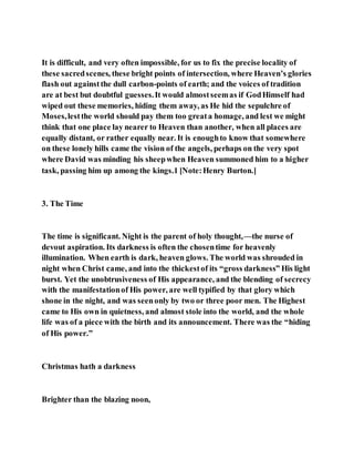 It is difficult, and very often impossible, for us to fix the precise locality of
these sacredscenes, these bright points of intersection, where Heaven’s glories
flash out againstthe dull carbon-points of earth; and the voices of tradition
are at best but doubtful guesses.It would almostseemas if GodHimself had
wiped out these memories, hiding them away, as He hid the sepulchre of
Moses,lestthe world should pay them too greata homage, and lest we might
think that one place lay nearer to Heaven than another, when all places are
equally distant, or rather equally near. It is enoughto know that somewhere
on these lonely hills came the vision of the angels, perhaps on the very spot
where David was minding his sheepwhen Heaven summoned him to a higher
task, passing him up among the kings.1 [Note:Henry Burton.]
3. The Time
The time is significant. Night is the parent of holy thought,—the nurse of
devout aspiration. Its darkness is often the chosentime for heavenly
illumination. When earth is dark, heaven glows. The world was shrouded in
night when Christ came, and into the thickestof its “gross darkness” His light
burst. Yet the unobtrusiveness of His appearance, and the blending of secrecy
with the manifestationof His power, are well typified by that glory which
shone in the night, and was seenonly by two or three poor men. The Highest
came to His own in quietness, and almost stole into the world, and the whole
life was of a piece with the birth and its announcement. There was the “hiding
of His power.”
Christmas hath a darkness
Brighter than the blazing noon,
 