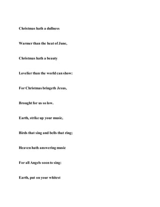 Christmas hath a dullness
Warmer than the heat of June,
Christmas hath a beauty
Lovelier than the world can show:
For Christmas bringeth Jesus,
Brought for us so low.
Earth, strike up your music,
Birds that sing and bells that ring;
Heaven hath answering music
For all Angels soonto sing:
Earth, put on your whitest
 