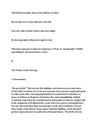 Man had been made, since God could be revealed
By one that was a man with men, and still
Was one with God the Father; that men might
By drawing nigh to Him draw nigh to God,
Who had come near to them in tenderness.1 [Note:G. MacDonald, “Within
and Without” (PoeticalWorks, i. 52).]
II
The Preface to the Message
1. Reassurance
“Be not afraid.” This was the first bidding sent from heavento men when
Jesus Christ was born. It was no new message ofreassurance;againand again
in a like need a like encouragementhad been vouchsafed:to Abraham, to
Isaac, to Gideon, to Daniel, to Zacharias, the same tranquillizing, helpful
words had come from the consideratenessand gentleness thatare on high. But
to the shepherds of Bethlehemthey came with a new power and significance.
For now they had their final warrant upon earth; those attributes of God,
those truths of the Divine Nature upon which the bidding rested, had their
perfect expressionnow in a plain factof human history. The birth of Jesus
 