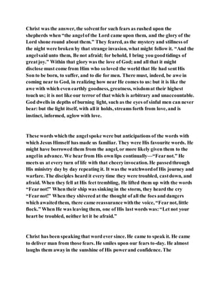 Christ was the answer, the solventfor such fears as rushed upon the
shepherds when “the angelof the Lord came upon them, and the glory of the
Lord shone round about them.” They feared, as the mystery and stillness of
the night were broken by that strange invasion, what might follow it. “And the
angelsaid unto them, Be not afraid; for behold, I bring you goodtidings of
greatjoy.” Within that glory was the love of God; and all that it might
disclose must come from Him who so loved the world that He had sentHis
Son to be born, to suffer, and to die for men. There must, indeed, be awe in
coming near to God, in realizing how near He comes to us: but it is like the
awe with which even earthly goodness, greatness, wisdomat their highest
touch us; it is not like our terror of that which is arbitrary and unaccountable.
God dwells in depths of burning light, such as the eyes of sinful men can never
bear: but the light itself, with all it holds, streams forth from love, and is
instinct, informed, aglow with love.
These words which the angelspoke were but anticipations of the words with
which Jesus Himself has made us familiar. They were His favourite words. He
might have borrowed them from the angel, or more likely given them to the
angelin advance. We hear from His own lips continually—“Fearnot.” He
meets us at every turn of life with that cheeryinvocation. He passedthrough
His ministry day by day repeating it. It was the watchwordof His journey and
warfare. The disciples heard it every time they were troubled, castdown, and
afraid. When they fell at His feet trembling, He lifted them up with the words
“Fearnot!” When their ship was sinking in the storm, they heard the cry
“Fearnot!” When they shivered at the thought of all the foes and dangers
which awaitedthem, there came reassurance withthe voice, “Fearnot, little
flock.” When He was leaving them, one of His last words was:“Let not your
heart be troubled, neither let it be afraid.”
Christ has been speaking that word ever since. He came to speak it. He came
to deliver man from those fears. He smiles upon our fears to-day. He almost
laughs them awayin the sunshine of His powerand confidence. The
 