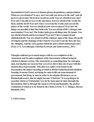 Incarnation is God’s answerto human gloom, despondency, and pessimism.
What are you afraid of? it says. Am I not with you always to the end? And all
poweris given unto Me in heavenand on earth. You are afraid of your sins?
Fearnot! I am able to save to the uttermost. You are afraid of the world, the
flesh, and the devil? Fearnot! I have overcome the world, and castout the
prince of the world. You are afraid of your own weakness?Fearnot! All
things are possible to him that believeth. You are afraid of life’s changes and
uncertainties? Fearnot! The Father hath given all things into My hands. You
are afraid of death and bereavement? Fearnot! I have conqueredand
abolisheddeath. You are afraid of all the ominous signs of the times, the perils
of religion and the shakings of the Church? Fearnot! I am the first, the last,
the Almighty, and the rock againstwhich the gates ofhell shall not prevail.1
[Note:J. G. Greenhough, Christian Festivals and Anniversaries, 207.]
Thought could not go on much longer with its over-emphasis of the
Atonement and its under-emphasis of the Incarnation without losing its
relation to human society. The Atonement, as something done for and upon
man, leaving him not an actorbut a receiver, threw him out of gearwith the
modern idea of personality. This idea was rather to be found in the
Incarnation, the inmost meaning of which is Divine Fatherhoodand obedient
Sonship. It means Christ, not dying for man to fill out some demand of
government, but living in man in order to develop his Divineness, or, as
Bushnell phrased it, that he might become “Christed.” It was getting to be
seenthat whateverChristianity is to do for man must be done through the
Incarnation; that is, through the oneness ofGod and humanity, the perfect
realization of which is to be found in the Christ.2 [Note:T. T. Munger, Horace
Bushnell, 399.]
2. Universal joy
 