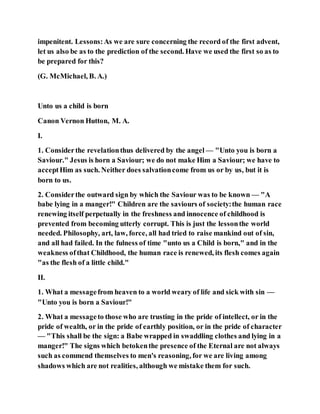 impenitent. Lessons:As we are sure concerning the record of the first advent,
let us also be as to the prediction of the second. Have we used the first so as to
be prepared for this?
(G. McMichael, B. A.)
Unto us a child is born
Canon Vernon Hutton, M. A.
I.
1. Considerthe revelationthus delivered by the angel — "Unto you is born a
Saviour." Jesus is horn a Saviour; we do not make Him a Saviour; we have to
acceptHim as such. Neither does salvationcome from us or by us, but it is
born to us.
2. Considerthe outward sign by which the Saviour was to be known — "A
babe lying in a manger!" Children are the saviours of society:the human race
renewing itself perpetually in the freshness and innocence of childhood is
prevented from becoming utterly corrupt. This is just the lessonthe world
needed. Philosophy, art, law, force, all had tried to raise mankind out of sin,
and all had failed. In the fulness of time "unto us a Child is born," and in the
weakness ofthat Childhood, the human race is renewed, its flesh comes again
"as the flesh of a little child."
II.
1. What a messagefrom heaven to a world weary of life and sick with sin —
"Unto you is born a Saviour!"
2. What a messageto those who are trusting in the pride of intellect, or in the
pride of wealth, or in the pride of earthly position, or in the pride of character
— "This shall be the sign: a Babe wrapped in swaddling clothes and lying in a
manger!" The signs which betokenthe presence of the Eternal are not always
such as commend themselves to men's reasoning, for we are living among
shadows which are not realities, although we mistake them for such.
 