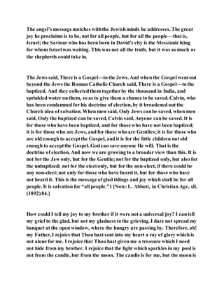 The angel’s messagematches withthe Jewishminds he addresses. The great
joy he proclaims is to be, not for all people, but for all the people—thatis,
Israel; the Saviour who has been born in David’s city is the Messianic King
for whom Israelwas waiting. This was not all the truth, but it was as much as
the shepherds could take in.
The Jews said, There is a Gospel—to the Jews. And when the Gospelwentout
beyond the Jews the Roman Catholic Church said, There is a Gospel—to the
baptized. And they collectedthem togetherby the thousand in India, and
sprinkled water on them, so as to give them a chance to be saved. Calvin, who
has been condemned for his doctrine of election, by it broadened out the
Church idea of salvation. When men said, Only Jews canbe saved, when men
said, Only the baptized can be saved, Calvin said, Anyone can be saved. It is
for those who have been baptized, and for those who have not been baptized;
it is for those who are Jews, and for those who are Gentiles;it is for those who
are old enough to acceptthe Gospel, and it is for the little children not old
enough to acceptthe Gospel. Godcan save anyone He will. That is the
doctrine of election. And now we are growing to a broader view than this. It is
not for the Jew only, but for the Gentile; not for the baptized only, but also for
the unbaptized; not for the electonly, but for the non-elect, if there could be
any non-elect;not only for those who have heard it, but for those who have
not heard it. This is the message ofglad tidings and joy which shall be for all
people. It is salvation for “all people.”1 [Note:L. Abbott, in Christian Age, xli.
(1892)84.]
How could I tell my joy to my brother if it were not a universal joy? I cantell
my grief to the glad, but not my gladness to the grieving. I dare not spread my
banquet at the open window, where the hungry are passing by. Therefore, oh!
my Father, I rejoice that Thou hast sent into my heart a ray of glory which is
not alone for me. I rejoice that Thou hast given me a treasure which I need
not hide from my brother. I rejoice that the light which sparkles in my pool is
not from the candle, but from the moon. The candle is for me, but the moon is
 