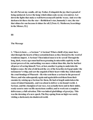 for all. Put out my candle, oh! my Father. Extinguish the joy that is proud of
being unshared. Lower the lamp which shines only on my own mirror. Let
down the lights that make a wall betweenmyself and the weary. And over the
darkness let there rise the star—Bethlehem’s star, humanity’s star, the star
that shines for one because it shines for all.2 [Note:G. Matheson, Searchings
in the Silence, 52.]
III
The Message
1. “There is born … a Saviour.” A Saviour! What a thrill of joy must have
shot through the hearts of these astonishedmen as they listened to the word of
wondrous import. A Saviour! Then indeed man is to be saved!Through the
long, dark, weary ages man had been groaning in miserable captivity to the
tyrant powers of sin, and nothing was more evident than this, that he had lost
all power of saving himself. Now, at last, another is going to undertake his
helpless cause. He who of old heard the cry of the Israelites in Egypt under the
taskmaster’s whip, and saw the anguish of their heart while they toiled under
the cruel bondage of Pharaoh—He who sentthem a saviourin the person of
Moses,and who subsequently again and again delivered them from their
enemies by raising up a Saviour for them, He had at length undertaken the
cause ofruined humanity, and was about to deliver a sin-bound world. A
Saviour, and the champion of our race, was actually born and in their midst,
ready soonto enter on His mysterious conflict, and to work out a complete
deliverance, a full salvation. This was indeed gladtidings of greatjoy. This
was the dawning of a new epoch. The Day-spring from on high was surely
visiting a darkened, sin-shadowedworld.
 
