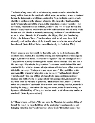 The birth of any man child is an interesting event—anotheradded to the
many million lives, to the multitude which none can number, who are to stand
before the judgment-seat of God; another life from the birth-source, which
shall flow on through the channel of mortal life, the gulf of death, and the
underground channelof the grave, to the boundless oceanofeternity:—for,
once born, one must hold on to think, and live, and feel for ever. Such is the
birth of every one who has his time to be born behind him, and his time to die
before him still. But how intensely interesting the birth of that child whose
name is called “Wonderful, Counsellor, the Mighty God, the Everlasting
Father, the Prince of Peace,”but for whose birth we all must have died
eternally, and but for whose birth, it would have been better none of us had
been born.1 [Note: Life of RobertsonofIrvine (by A. Guthrie), 256.]
Christ goes outinto the world. He heals the sick, He feeds the hungry, He
comforts the afflicted. But in all the healing and helping this one message He
repeats, in different forms, over and overagain: “Thy sins be forgiven thee.”
They let down a paralytic through the roofof a house before Him, and this is
His message:“Thy sins be forgiven thee.” A woman kneels before Him and
washes His feet with her tears and wipes them with the hairs of her head, and
this is His message:“Go in peace, and sin no more.” They nail Him to the
cross, and His prayer breathes the same message:“Father, forgive them.”
There hangs by the side of Him a brigand who has gone through sins of
murder and robbery. He looks upon him with compassion, andsays:“This
day thou shalt be with me in paradise.” He is indeed the Lamb of God who
takes awaythe sin of the world. This is more than healing the sick, more than
feeding the hungry, more than clothing the naked, more than educating the
ignorant; this is taking off the greatburden under which humanity has been
crushed.1 [Note:Lyman Abbott.]
2. “There is born … Christ.” He was born the Messiah, the Anointed One of
Israel. To Israel He came fulfilling all the ancient covenant promises, and
bringing with Him the “tendermercies of our God.” He is that Seedof the
 