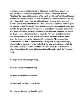 woman announced and promised to Adam and Eve in the garden, whose
mission it was to bruise the serpent’s head. He was and is that Seedof
Abraham “in whom all the nations of the earth are blessed”, ofwhom Balaam
prophesied and said, “I shall see him, but not now; I shall behold him, but not
nigh: there shall come a Starout of Jacob, and a Sceptre shall rise out of
Israel.” He was and is the One whose day Abraham saw afaroff and was glad.
He was and is that Wonderful Counsellorof whom Isaiah prophesied, the root
out of a dry ground, whose “visage wasso marred more than any man”; who
was wounded for our transgressionsand bruised for our iniquities, on whom
the Lord causedall our iniquities to meet; the “prophet from the midst of
thee, of thy brethren” whom Moses foresawandwhom he bade all Israel
hear; the Stem of Jesse;the Branch of Zechariah; the Messengerofthe
Covenantand the Sun of Righteousness, arising with healing in His wings,
whom Malachiforetold as being nigh. He is the sum and substance of all the
ceremonialsacrificesand feasts ofthe Jews;in a word, He is that One of
whom Moses in the Law and all the prophets did speak and all the Psalmists
sang.
He might have come in regalpomp,
With pealing of Archangel trump—
An angelblast as loud and dread
As that which shall awake the dead …
He came not thus; no earthquake shock
 