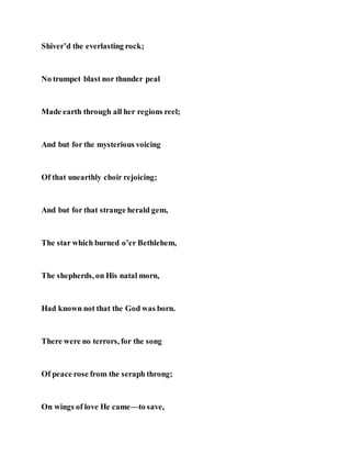 Shiver’d the everlasting rock;
No trumpet blast nor thunder peal
Made earth through all her regions reel;
And but for the mysterious voicing
Of that unearthly choir rejoicing;
And but for that strange herald gem,
The star which burned o’er Bethlehem,
The shepherds, on His natal morn,
Had known not that the God was born.
There were no terrors, for the song
Of peace rose from the seraph throng;
On wings of love He came—to save,
 