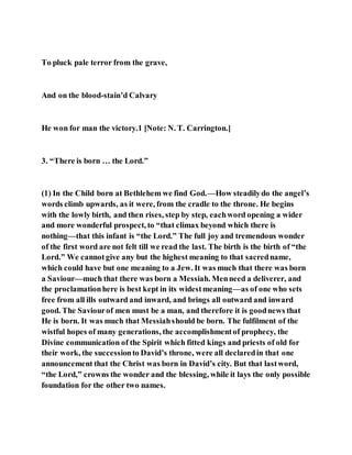 To pluck pale terror from the grave,
And on the blood-stain’d Calvary
He won for man the victory.1 [Note: N. T. Carrington.]
3. “There is born … the Lord.”
(1) In the Child born at Bethlehem we find God.—How steadilydo the angel’s
words climb upwards, as it were, from the cradle to the throne. He begins
with the lowly birth, and then rises, step by step, eachword opening a wider
and more wonderful prospect, to “that climax beyond which there is
nothing—that this infant is “the Lord.” The full joy and tremendous wonder
of the first word are not felt till we read the last. The birth is the birth of “the
Lord.” We cannotgive any but the highest meaning to that sacredname,
which could have but one meaning to a Jew. It was much that there was born
a Saviour—much that there was born a Messiah. Menneed a deliverer, and
the proclamationhere is best kept in its widestmeaning—as of one who sets
free from all ills outward and inward, and brings all outward and inward
good. The Saviourof men must be a man, and therefore it is goodnews that
He is born. It was much that Messiahshould be born. The fulfilment of the
wistful hopes of many generations, the accomplishmentof prophecy, the
Divine communication of the Spirit which fitted kings and priests of old for
their work, the successionto David’s throne, were all declaredin that one
announcement that the Christ was born in David’s city. But that lastword,
“the Lord,” crowns the wonder and the blessing, while it lays the only possible
foundation for the other two names.
 